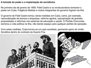 A tomada do poder e a implantação do socialismo
No primeiro dia de janeiro de 1959, Fidel Castro e os revolucionários tomaram o
poder em Cuba. Fulgêncio Batista e muitos integrantes do governo fugiram da ilha.
O governo de Fidel Castro tomou várias medidas em Cuba, como, por exemplo,
nacionalização de bancos e empresas, reforma agrária, expropriação de grandes
propriedades e reformas nos sistemas de educação e saúde. O Partido Comunista
dominou a vida política na ilha, não dando espaço para qualquer partido de oposição.
Com estas medidas, Cuba tornou-se um país socialista, ganhando apoio da União
Soviética dentro do contexto da Guerra Fria.
 