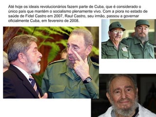 Até hoje os ideais revolucionários fazem parte de Cuba, que é considerado o
único país que mantém o socialismo plenamente vivo. Com a piora no estado de
saúde de Fidel Castro em 2007, Raul Castro, seu irmão, passou a governar
oficialmente Cuba, em fevereiro de 2008.
 