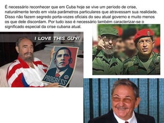 É necessário reconhecer que em Cuba hoje se vive um período de crise,
naturalmente tendo em vista parâmetros particulares que atravessam sua realidade.
Disso não fazem segredo porta-vozes oficiais do seu atual governo e muito menos
os que dele discordam. Por tudo isso é necessário também caracterizar-se o
significado especial da crise cubana atual.
 