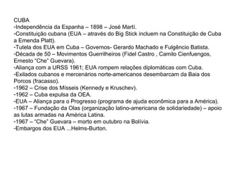 CUBA
-Independência da Espanha – 1898 – José Martí.
-Constituição cubana (EUA – através do Big Stick incluem na Constituição de Cuba
a Emenda Platt).
-Tutela dos EUA em Cuba – Governos- Gerardo Machado e Fulgêncio Batista.
-Década de 50 – Movimentos Guerrilheiros (Fidel Castro , Camilo Cienfuengos,
Ernesto “Che” Guevara).
-Aliança com a URSS 1961; EUA rompem relações diplomáticas com Cuba.
-Exilados cubanos e mercenários norte-americanos desembarcam da Baia dos
Porcos (fracasso).
-1962 – Crise dos Mísseis (Kennedy e Kruschev).
-1962 – Cuba expulsa da OEA.
-EUA – Aliança para o Progresso (programa de ajuda econômica para a América).
-1967 – Fundação da Olas (organização latino-americana de solidariedade) – apoio
as lutas armadas na América Latina.
-1967 – “Che” Guevara – morto em outubro na Bolívia.
-Embargos dos EUA ...Helms-Burton.
 
