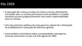 • A educação das crianças mudou em Cuba se tornou oficialmente
um Estado ateu: as escolas particulares eram proibidas e o Estado
socialista assumiu progressivamente uma maior responsabilidade
para as crianças.
• Uma das primeiras políticas do novo governo cubano foi a eliminação
do analfabetismo e execução de reformas agrárias.
• Cuba também nacionalizou todos as propriedades estrangeiras,
inclusive americanas no país em 6 de agosto de 1960.
Pós 1959
 