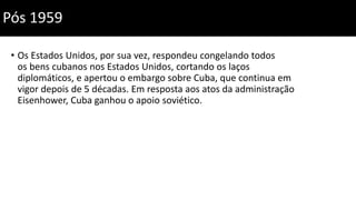 • Os Estados Unidos, por sua vez, respondeu congelando todos
os bens cubanos nos Estados Unidos, cortando os laços
diplomáticos, e apertou o embargo sobre Cuba, que continua em
vigor depois de 5 décadas. Em resposta aos atos da administração
Eisenhower, Cuba ganhou o apoio soviético.
Pós 1959
 