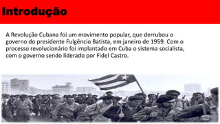 Introdução
A Revolução Cubana foi um movimento popular, que derrubou o
governo do presidente Fulgêncio Batista, em janeiro de 1959. Com o
processo revolucionário foi implantado em Cuba o sistema socialista,
com o governo sendo liderado por Fidel Castro.
 