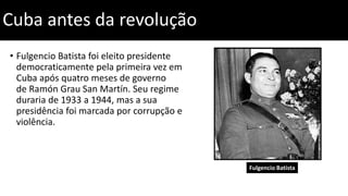 Cuba antes da revolução
• Fulgencio Batista foi eleito presidente
democraticamente pela primeira vez em
Cuba após quatro meses de governo
de Ramón Grau San Martín. Seu regime
duraria de 1933 a 1944, mas a sua
presidência foi marcada por corrupção e
violência.
Fulgencio Batista
 