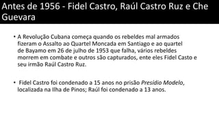 Antes de 1956 - Fidel Castro, Raúl Castro Ruz e Che
Guevara
• A Revolução Cubana começa quando os rebeldes mal armados
fizeram o Assalto ao Quartel Moncada em Santiago e ao quartel
de Bayamo em 26 de julho de 1953 que falha, vários rebeldes
morrem em combate e outros são capturados, ente eles Fidel Casto e
seu irmão Raúl Castro Ruz.
• Fidel Castro foi condenado a 15 anos no prisão Presídio Modelo,
localizada na Ilha de Pinos; Raúl foi condenado a 13 anos.
 