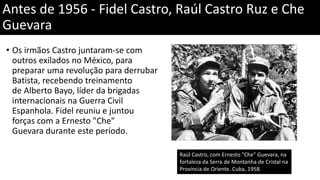 • Os irmãos Castro juntaram-se com
outros exilados no México, para
preparar uma revolução para derrubar
Batista, recebendo treinamento
de Alberto Bayo, líder da brigadas
internacionais na Guerra Civil
Espanhola. Fidel reuniu e juntou
forças com a Ernesto "Che"
Guevara durante este período.
Antes de 1956 - Fidel Castro, Raúl Castro Ruz e Che
Guevara
Raúl Castro, com Ernesto "Che" Guevara, na
fortaleza da Serra de Montanha de Cristal na
Província de Oriente. Cuba, 1958.
 