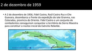 2 de dezembro de 1959
• A 2 de dezembro de 1956, Fidel Castro, Raúl Castro Ruz e Che
Guevara, desembarca a frente da expedição do iate Granma, nas
Coloradas, província do Oriente. Fidel Castro e um conjunto de
combatentes conseguiram conquistar o território da Sierra Maestra
para constituir o núcleo inicial do Exército Rebelde.
 