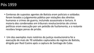 Pós 1959
• Centenas de supostos agentes de Batista eram policiais e soldados
foram levados a julgamento público por violações dos direitos
humanos e crimes de guerra, incluindo assassinato e tortura. A
maioria dos condenados em tribunais revolucionários de crimes
políticos eram execução por um pelotão de fuzilamento, e o restante
recebeu longas penas de prisão.
• Um dos exemplos mais notórios da justiça revolucionária foi a
execução de mais de 70 soldados capturados do regime de Batista,
dirigido por Raúl Castro após a captura de Santiago de Cuba.
 