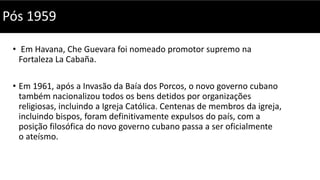 • Em Havana, Che Guevara foi nomeado promotor supremo na
Fortaleza La Cabaña.
• Em 1961, após a Invasão da Baía dos Porcos, o novo governo cubano
também nacionalizou todos os bens detidos por organizações
religiosas, incluindo a Igreja Católica. Centenas de membros da igreja,
incluindo bispos, foram definitivamente expulsos do país, com a
posição filosófica do novo governo cubano passa a ser oficialmente
o ateísmo.
Pós 1959
 