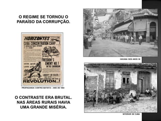 O REGIME SE TORNOU O
PARAÍSO DA CORRUPÇÃO.
O CONTRASTE ERA BRUTAL.
NAS ÁREAS RURAIS HAVIA
UMA GRANDE MISÉRIA.
HAVANA NOS ANOS 50
INTERIOR DE CUBA
PROPAGANDA CONTRA BATISTA – ANO DE 1953
 