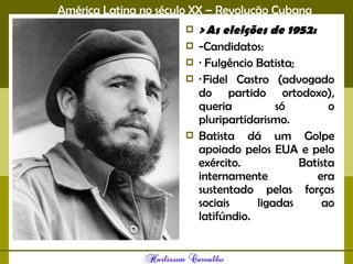 América Latina no século XX – Revolução Cubana
 > As eleições de 1952:
 -Candidatos:
 · Fulgêncio Batista;
 · Fidel Castro (advogado
do partido ortodoxo),
queria só o
pluripartidarismo.
 Batista dá um Golpe
apoiado pelos EUA e pelo
exército. Batista
internamente era
sustentado pelas forças
sociais ligadas ao
latifúndio.
 