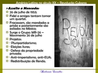 América Latina no século XX – Revolução Cubana
> Assalto a Moncada:
 26 de julho de 1953;
 Fidel e amigos tentam tomar
um quartel.
 Fracassam, são mandados a
prisão e posteriormente são
exilados no México;
 Surge o Grupo: MR-26 –
Movimento 26 de julho
 Projetos:
 · Pluripartidarismo;
 · Eleições livres;
 · Defesa da propriedade
privada;
 · Anti-imperialismo, anti-EUA;
 · Redistribuição de Renda. 
 