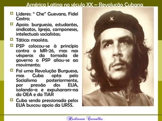 América Latina no século XX – Revolução Cubana
 Líderes: “ Che” Guevara, Fidel
Castro;
 Apoio: burguesia, estudantes,
sindicatos, Igreja, camponeses,
intelectuais socialistas;
 Tática: maoísta.
 PSP colocou-se à princípio
contra o MR-26, mas nas
vésperas da tomada de
governo o PSP aliou-se ao
movimento;
 Foi uma Revolução Burguesa,
mas Cuba opta pelo
Socialismo posteriormente,
por pressão dos EUA,
isolando-a e expulsaram-na
da OEA e da TIAR
 Cuba sendo pressionada pelos
EUA buscou apoio da URSS.
 