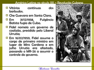 América Latina no século XX – Revolução Cubana
 Vitórias contínuas dos
barbudos.
 Che Guevara em Santa Clara.
 Em 31/12/1958, Fulgêncio
Batista fugia de Cuba.
 Fidel nomeia um governo de
coalizão, presidido pelo Liberal
Urrutia;
 Em 16/02/1959, Fidel assume o
cargo de primeiro ministro em
lugar de Miro Cardena e em
julho Urrutia era afastado,
passando o MR-26 a assumir o
controle do governo. 
 