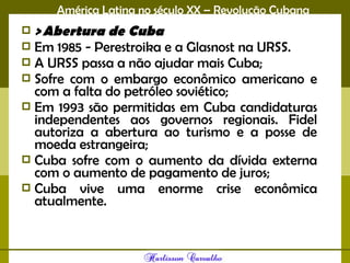 América Latina no século XX – Revolução Cubana
 > Abertura de Cuba
 Em 1985 - Perestroika e a Glasnost na URSS.
 A URSS passa a não ajudar mais Cuba;
 Sofre com o embargo econômico americano e
com a falta do petróleo soviético;
 Em 1993 são permitidas em Cuba candidaturas
independentes aos governos regionais. Fidel
autoriza a abertura ao turismo e a posse de
moeda estrangeira;
 Cuba sofre com o aumento da dívida externa
com o aumento de pagamento de juros;
 Cuba vive uma enorme crise econômica
atualmente.
 