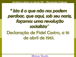 América Latina no século XX – Revolução Cubana
““ Isto é o que não nos podemIsto é o que não nos podem
perdoar, que aqui, sob seu nariz,perdoar, que aqui, sob seu nariz,
façamos uma revoluçãofaçamos uma revolução
socialistasocialista”
Declaração de Fidel Castro, a 16
de abril de 1961.
 