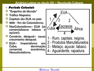 América Latina no século XX – Revolução Cubana
> Período Colonial: 
 “Engenho do Mundo”
 Tráfico Negreiro;
 Capitais dos EUA no país.
 1898 - fim do Colonialismo;
 NeoColonialismo > EUA (se
comercializava tabaco e
açúcar);
 Comércio desigual > causa
crescimento desigual;
 EUA > Imperialismo em
Cuba, dominação
comercial, econômica,
Neocolonialismo.
 