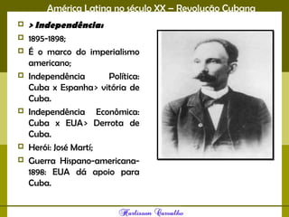América Latina no século XX – Revolução Cubana
 > Independência:
 1895-1898;
 É o marco do imperialismo
americano;
 Independência Política:
Cuba x Espanha > vitória de
Cuba.
 Independência Econômica:
Cuba x EUA > Derrota de
Cuba.
 Herói: José Martí;
 Guerra Hispano-americana-
1898: EUA dá apoio para
Cuba.
 