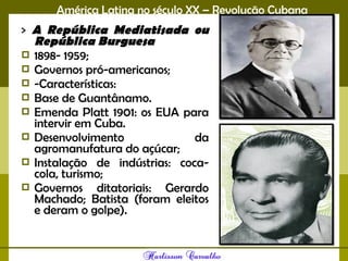 América Latina no século XX – Revolução Cubana
> A República Mediatisada ou
República Burguesa 
 1898- 1959;
 Governos pró-americanos;
 -Características:
 Base de Guantânamo.
 Emenda Platt 1901: os EUA para
intervir em Cuba.
 Desenvolvimento da
agromanufatura do açúcar;
 Instalação de indústrias: coca-
cola, turismo;
 Governos ditatoriais: Gerardo
Machado; Batista (foram eleitos
e deram o golpe). 
 
