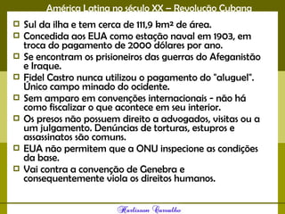 América Latina no século XX – Revolução Cubana
 Sul da ilha e tem cerca de 111,9 km² de área.
 Concedida aos EUA como estação naval em 1903, em
troca do pagamento de 2000 dólares por ano.
 Se encontram os prisioneiros das guerras do Afeganistão
e Iraque.
 Fidel Castro nunca utilizou o pagamento do "aluguel".
Único campo minado do ocidente.
 Sem amparo em convenções internacionais - não há
como fiscalizar o que acontece em seu interior.
 Os presos não possuem direito a advogados, visitas ou a
um julgamento. Denúncias de torturas, estupros e
assassinatos são comuns.
 EUA não permitem que a ONU inspecione as condições
da base.
 Vai contra a convenção de Genebra e
consequentemente viola os direitos humanos.
 
