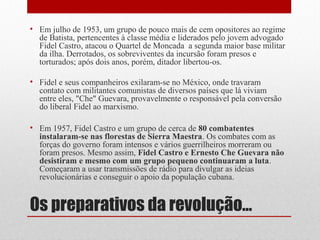 Os preparativos da revolução...
• Em julho de 1953, um grupo de pouco mais de cem opositores ao regime
de Batista, pertencentes à classe média e liderados pelo jovem advogado
Fidel Castro, atacou o Quartel de Moncada a segunda maior base militar
da ilha. Derrotados, os sobreviventes da incursão foram presos e
torturados; após dois anos, porém, ditador libertou-os.
• Fidel e seus companheiros exilaram-se no México, onde travaram
contato com militantes comunistas de diversos países que lá viviam
entre eles, "Che" Guevara, provavelmente o responsável pela conversão
do liberal Fidel ao marxismo.
• Em 1957, Fidel Castro e um grupo de cerca de 80 combatentes
instalaram-se nas florestas de Sierra Maestra. Os combates com as
forças do governo foram intensos e vários guerrilheiros morreram ou
foram presos. Mesmo assim, Fidel Castro e Ernesto Che Guevara não
desistiram e mesmo com um grupo pequeno continuaram a luta.
Começaram a usar transmissões de rádio para divulgar as ideias
revolucionárias e conseguir o apoio da população cubana.
 