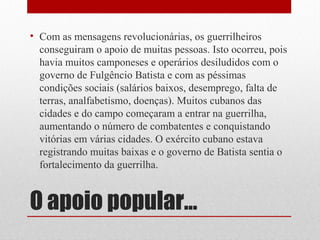 O apoio popular...
• Com as mensagens revolucionárias, os guerrilheiros
conseguiram o apoio de muitas pessoas. Isto ocorreu, pois
havia muitos camponeses e operários desiludidos com o
governo de Fulgêncio Batista e com as péssimas
condições sociais (salários baixos, desemprego, falta de
terras, analfabetismo, doenças). Muitos cubanos das
cidades e do campo começaram a entrar na guerrilha,
aumentando o número de combatentes e conquistando
vitórias em várias cidades. O exército cubano estava
registrando muitas baixas e o governo de Batista sentia o
fortalecimento da guerrilha.
 