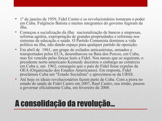 A consolidação da revolução...
• 1º de janeiro de 1959, Fidel Castro e os revolucionários tomaram o poder
em Cuba. Fulgêncio Batista e muitos integrantes do governo fugiram da
ilha.
• Começou a socialização da ilha: nacionalização de bancos e empresas,
reforma agrária, expropriação de grandes propriedades e reformas nos
sistemas de educação e saúde. O Partido Comunista dominou a vida
política na ilha, não dando espaço para qualquer partido de oposição.
• Em abril de 1961, um grupo de exilados anticastristas, armados e
transportados pelos EUA, desembarcou na Baía dos Porcos, em Cuba,
mas foi vencido pelas forças leais a Fidel. Nos meses que se seguiram, o
presidente norte-americano Kennedy decretou o embargo ao comércio
em Cuba e, em 1962, conseguiu que o país de Fidel fosse expulso da
OEA (Organização dos Estados Americanos). Em resposta, Fidel
proclamou Cuba um "Estado Socialista" e aproximou-se da URSS.
• Até hoje os ideais revolucionários fazem parte de Cuba. Com a piora no
estado de saúde de Fidel Castro em 2007, Raul Castro, seu irmão, passou
a governar oficialmente Cuba, em fevereiro de 2008.
 