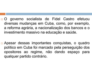  O governo socialista de Fidel Castro efetuou
diversas mudanças em Cuba, como, por exemplo,
a reforma agrária, a nacionalização dos bancos e o
investimento massivo na educação e saúde.
 Apesar dessas importantes conquistas, o quadro
político em Cuba foi marcado pela perseguição dos
opositores ao regime, não dando espaço para
qualquer partido contrário.
 
