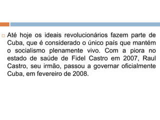  Até hoje os ideais revolucionários fazem parte de
Cuba, que é considerado o único país que mantém
o socialismo plenamente vivo. Com a piora no
estado de saúde de Fidel Castro em 2007, Raul
Castro, seu irmão, passou a governar oficialmente
Cuba, em fevereiro de 2008.
 