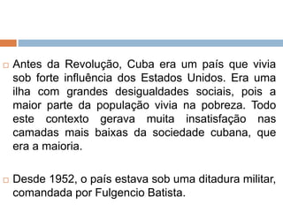  Antes da Revolução, Cuba era um país que vivia
sob forte influência dos Estados Unidos. Era uma
ilha com grandes desigualdades sociais, pois a
maior parte da população vivia na pobreza. Todo
este contexto gerava muita insatisfação nas
camadas mais baixas da sociedade cubana, que
era a maioria.
 Desde 1952, o país estava sob uma ditadura militar,
comandada por Fulgencio Batista.
 