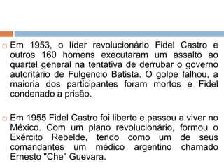  Em 1953, o líder revolucionário Fidel Castro e
outros 160 homens executaram um assalto ao
quartel general na tentativa de derrubar o governo
autoritário de Fulgencio Batista. O golpe falhou, a
maioria dos participantes foram mortos e Fidel
condenado a prisão.
 Em 1955 Fidel Castro foi liberto e passou a viver no
México. Com um plano revolucionário, formou o
Exército Rebelde, tendo como um de seus
comandantes um médico argentino chamado
Ernesto "Che" Guevara.
 