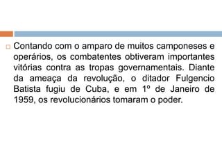  Contando com o amparo de muitos camponeses e
operários, os combatentes obtiveram importantes
vitórias contra as tropas governamentais. Diante
da ameaça da revolução, o ditador Fulgencio
Batista fugiu de Cuba, e em 1º de Janeiro de
1959, os revolucionários tomaram o poder.
 