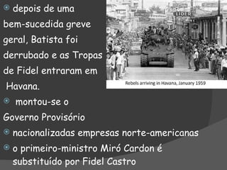 depois de uma bem-sucedida greve geral, Batista foi derrubado e as Tropas  de Fidel entraram em Havana. montou-se o Governo Provisório nacionalizadas empresas norte-americanas o primeiro-ministro Miró Cardon é substituído por Fidel Castro 