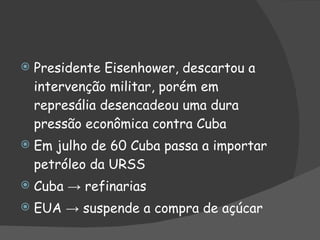 Presidente Eisenhower, descartou a intervenção militar, porém em represália desencadeou uma dura pressão econômica contra Cuba Em julho de 60 Cuba passa a importar  petróleo da URSS Cuba -> refinarias EUA -> suspende a compra de açúcar 