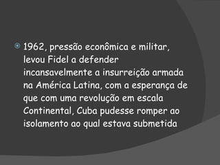 1962, pressão econômica e militar, levou Fidel a defender incansavelmente a insurreição armada na América Latina, com a esperança de que com uma revolução em escala Continental, Cuba pudesse romper ao isolamento ao qual estava submetida 