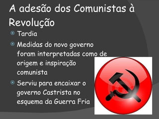 A adesão dos Comunistas à Revolução Tardia Medidas do novo governo foram interpretadas como de origem e inspiração comunista Serviu para encaixar o governo Castrista no esquema da Guerra Fria 