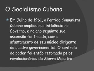 O Socialismo Cubano Em Julho de 1961, o Partido Comunista Cubano ampliou sua influência no Governo, e no ano seguinte sua ascensão foi freada, com o afastamento de seu núcleo dirigente do quadro governamental. O controle do poder foi então retomado pelos revolucionários de Sierra Maestra 