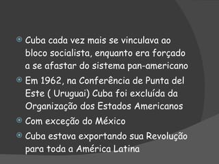 Cuba cada vez mais se vinculava ao bloco socialista, enquanto era forçado a se afastar do sistema pan-americano Em 1962, na Conferência de Punta del Este ( Uruguai) Cuba foi excluída da Organização dos Estados Americanos Com exceção do México Cuba estava exportando sua Revolução para toda a América Latina 