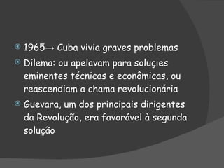 1965-> Cuba vivia graves problemas Dilema: ou apelavam para soluções eminentes técnicas e econômicas, ou reascendiam a chama revolucionária Guevara, um dos principais dirigentes da Revolução, era favorável à segunda solução 