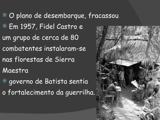 O plano de desembarque, fracassou Em 1957, Fidel Castro e  um grupo de cerca de 80 combatentes instalaram-se  nas florestas de Sierra  Maestra governo de Batista sentia o fortalecimento da guerrilha. 