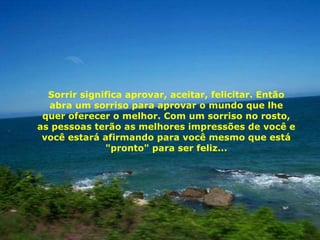 Sorrir significa aprovar, aceitar, felicitar. Então abra um sorriso para aprovar o mundo que lhe quer oferecer o melhor. Com um sorriso no rosto, as pessoas terão as melhores impressões de você e você estará afirmando para você mesmo que está "pronto" para ser feliz... 