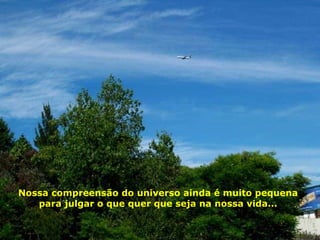 Nossa compreensão do universo ainda é muito pequena para julgar o que quer que seja na nossa vida... 