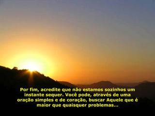 Por fim, acredite que não estamos sozinhos um instante sequer. Você pode, através de uma oração simples e de coração, buscar Aquele que é maior que quaisquer problemas... 