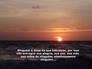 Ninguém é dono da sua felicidade, por isso não entregue sua alegria, sua paz, sua vida  nas mãos de ninguém, absolutamente ninguém... 