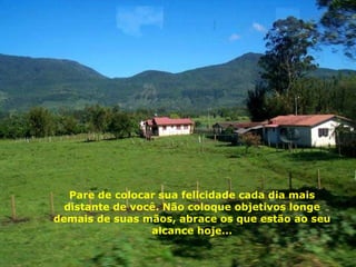 Pare de colocar sua felicidade cada dia mais distante de você. Não coloque objetivos longe demais de suas mãos, abrace os que estão ao seu alcance hoje... 