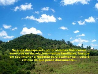Se anda desesperado por problemas financeiros, amorosos ou de relacionamentos familiares, busque em seu interior a resposta para acalmar-se... você é reflexo do que pensa diariamente... 