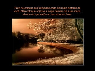 Pare de colocar sua felicidade cada dia mais distante de
você. Não coloque objetivos longe demais de suas mãos,
abrace os que estão ao seu alcance hoje.
 