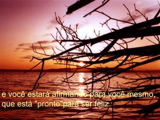 e você estará afirmando para você mesmo, que está "pronto"para ser feliz.  