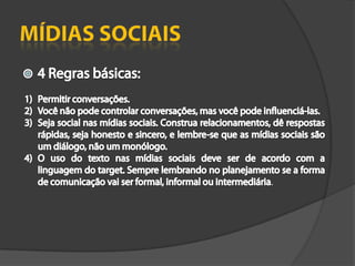 Mídias Sociais4 Regras básicas:Permitir conversações.Você não pode controlar conversações, mas você pode influenciá-las.Seja social nas mídias sociais. Construa relacionamentos, dê respostas rápidas, seja honesto e sincero, e lembre-se que as mídias sociais são um diálogo, não um monólogo.O uso do texto nas mídias sociais deve ser de acordo com a linguagem do target. Sempre lembrando no planejamento se a forma de comunicação vai ser formal, informal ou intermediária.