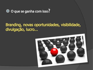 O que se ganha com isso?Branding, novas oportunidades, visibilidade, divulgação, lucro...